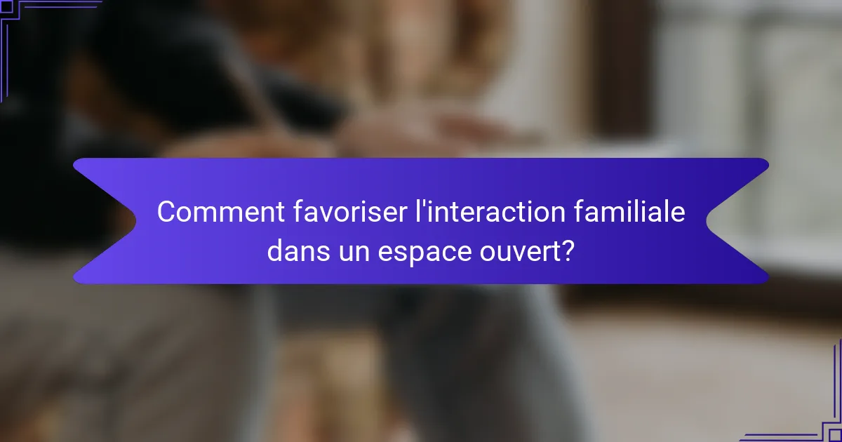Comment favoriser l'interaction familiale dans un espace ouvert?